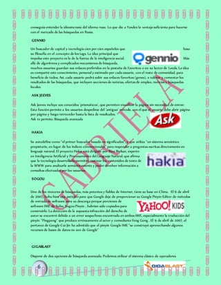 conseguía entender la idiosincrasia del idioma ruso. Lo que dio a Yandex la ventaja suficiente para hacerse
con el mercado de las búsquedas en Rusia.
GENNIO
Un buscador de capital y tecnología cien por cien españoles que basa
su filosofía en el concepto de los tags. La idea principal que
impulsa este proyecto es la de la fuerza de la inteligencia social. Más
allá de algoritmos y complicados mecanismos de búsqueda,
muchos usuarios guardan sus enlaces preferidos en la pestaña de Favoritos o en su lector de Leeds. La idea
es compartir este conocimiento, personal y estimado por cada usuario, con el resto de comunidad, para
beneficio de todos. Así, cada usuario podrá subir sus enlaces favoritos (genes), o valorar y comentar los
resultados de las búsquedas, que incluyen secciones de noticias, ofertas de empleo, noticias y búsquedas
locales.
ASK JEEVES
Ask Jeeves incluye sus conocidos 'prismáticos', que permiten visualizar la página sin necesidad de entrar.
Esta función permite a los usuarios despedirse del 'antiguo' método, con el que el usuario debe abrir página
por página y luego retroceder hasta la lista de resultados.
Ask te permite: Búsqueda avanzada
HAKIA
Se autodefine como "el primer buscador basado en significados", y que utiliza "un sistema semántico
propietario, en lugar de los índices convencionales" para responder a preguntas escritas directamente en
lenguaje natural. El proyecto Hakia está dirigido por Riza Berkan, experto
en Inteligencia Artificial y Procesamiento del Lenguaje Natural, que afirma
que la tecnología desarrollada permitirá rastrear los contenidos de texto de
la WWW para analizarla semánticamente y poder devolver información a
consultas efectuadas por los usuarios.
SOGOU
Uno de los motores de búsquedas, más potentes y fiables de Internet, tiene su base en China. El 6 de abril
de 2007, Sohu hizo una petición para que Google deje de proporcionar su Google Pinyin Editor de métodos
de entrada de software para su descarga porque porciones de
software IME de Sohu, Sogou Pinyin , habrían sido copiados para
construirlo. La detección de la supuesta infracción del derecho de
autor se encontró debido a un error sospechoso encontrado en ambos IME, especialmente la traducción del
pinyin "Pingpong" que produce erróneamente el actor y comediante Feng Gong . El 9 de abril de 2007, el
portavoz de Google Cui Jin ha admitido que el pinyin Google IME "se construyó aprovechando algunos
recursos de bases de datos no son de Google"
GIGABLAST
Dispone de dos opciones de búsqueda avanzada. Podemos utilizar el sistema clásico de operadores
 