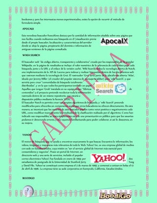 booleanos y para los internautas menos experimentados, existe la opción de recurrir al método de
formulario simple.
APOCALX
Este novedoso buscador francófono destaca por la cantidad de información añadida sobre una página que
nos facilita cuando realizamos una búsqueda en él (visualización previa
desde el propio buscador, localización y características del servidor
donde se aloja la página, propietario del dominio e información de
antiguas versiones de la página consultada.
WIKIA SEARCH
El buscador web "de código abierto, transparente y colaborativo" creado por los responsables de la popular
Wikipedia. en la página de resultados se incluye el valor numérico de la relevancia de cada enlace para cada
búsqueda, junto a la URL y al enlace de la versión caché. 'Wiki Search' utiliza la tecnología abierta de Nutch,
una implementación de la API de Lucena para indexar y realizar búsquedas dentro de los documentos web
que rastrean mediante la tecnología de Grui. El rastreador 'Grui' sería parte de la plataforma abierta 'Atlas',
ideada por Jeremy Miller (el creador del popular sistema de mensajería Jabber) para 'wiki Search', y que
serviría para crear "comunidades de búsqueda totalmente
distribuidas", y en la que todos los participantes tendrían un papel.
Aquellos que tengan 'Grub' instalado en su equipo serían "fábricas de
contenidos" y el proyecto pretende recolectar toda la información
rastreada dentro de un mismo repositorio, que estaría a
disposición pública mediante la licencia 'GFDL'.
El buscador Nutch te permite crear tus propios algoritmos de búsqueda, y 'wiki Search' pretende
modificarlos para ofrecerles un componente social que otros buscadores no ofrecen directamente. De esta
manera, se intentará que los usuarios de este buscador puedan tanto votar positiva o negativamente cada
URL, como modificar manualmente los resultados de la clasificación realizada por el algoritmo. Como han
indicado sus responsables, se trata simplemente esta de una presentación en público para que los usuarios
podamos ir detectando errores, y nos vayamos familiarizando para poder colaborar, si así lo deseamos, en
su mejora.
YAHOO
El motor de búsqueda que te ayuda a encontrar exactamente lo que buscas. Encuentra la información, los
vídeos, imágenes y respuestas más relevantes de toda la Web. Yahoo! Inc. es una empresa global de medios
con sede en Estados Unidos, cuya misión es "ser el servicio global de Internet más esencial para
consumidores y negocios". Posee un portal de Internet, un
directorio web y una serie de servicios, incluido el popular
correo electrónico Yahoo!. Fue fundada en enero de 1994 por dos
estudiantes de postgrado de la Universidad de Stanford, Jerry Yang
y David Filo. Yahoo! se constituyó como empresa el 2 de marzo de 1995 y comenzó a cotizar en bolsa el 12
de abril de 1996. La empresa tiene su sede corporativa en Sunnyvale, California, Estados Unidos.
BOODIGO
 
