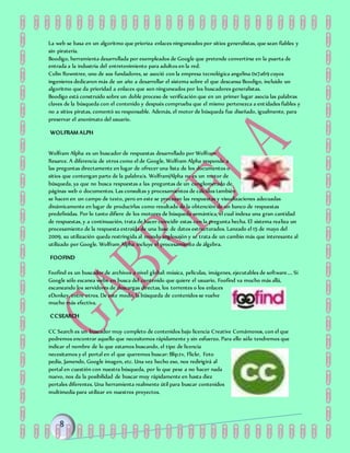 La web se basa en un algoritmo que prioriza enlaces ninguneados por sitios generalistas, que sean fiables y
sin piratería.
Boodigo, herramienta desarrollada por exempleados de Google que pretende convertirse en la puerta de
entrada a la industria del entretenimiento para adultos en la red.
Colin Rowntree, uno de sus fundadores, se asoció con la empresa tecnológica angelina 0x7a69 cuyos
ingenieros dedicaron más de un año a desarrollar el sistema sobre el que descansa Boodigo, incluido un
algoritmo que da prioridad a enlaces que son ninguneados por los buscadores generalistas.
Boodigo está construido sobre un doble proceso de verificación que en un primer lugar asocia las palabras
claves de la búsqueda con el contenido y después comprueba que el mismo pertenezca a entidades fiables y
no a sitios piratas, comentó su responsable. Además, el motor de búsqueda fue diseñado, igualmente, para
preservar el anonimato del usuario.
WOLFRAM ALPH
Wolfram Alpha es un buscador de respuestas desarrollado por Wolfram
Resarce. A diferencia de otros como el de Google, Wolfram Alpha responde a
las preguntas directamente en lugar de ofrecer una lista de los documentos o
sitios que contengan parte de la palabra/s. Wolfram|Alpha no es un motor de
búsqueda, ya que no busca respuestas a las preguntas de un conglomerado de
páginas web o documentos. Las consultas y procesamientos de cálculos también
se hacen en un campo de texto, pero en este se procesan las respuestas y visualizaciones adecuadas
dinámicamente en lugar de producirlas como resultado de la obtención de un banco de respuestas
predefinidas. Por lo tanto difiere de los motores de búsqueda semántica, el cual indexa una gran cantidad
de respuestas, y a continuación, trata de hacer coincidir estas con la pregunta hecha. El sistema realiza un
procesamiento de la respuesta extraída de una base de datos estructurados. Lanzado el 15 de mayo del
2009, su utilización queda restringida al mundo anglosajón y se trata de un cambio más que interesante al
utilizado por Google. Wolfram Alpha incluye el procesamiento de álgebra.
FOOFIND
Foofind es un buscador de archivos a nivel global: música, películas, imágenes, ejecutables de software.... Si
Google sólo escanea webs en busca del contenido que quiere el usuario, Foofind va mucho más allá,
escaneando los servidores de descargas directas, los torrentes o los enlaces
eDonkey, entre otros. De este modo, la búsqueda de contenidos se vuelve
mucho más efectiva.
CCSEARCH
CC Search es un buscador muy completo de contenidos bajo licencia Creative Comámonos, con el que
podremos encontrar aquello que necesitemos rápidamente y sin esfuerzo. Para ello sólo tendremos que
indicar el nombre de lo que estamos buscando, el tipo de licencia
necesitamos y el portal en el que queremos buscar: Blip.tv, Flickr, Foto
pedía, Jamendo, Google imagen, etc. Una vez hecho eso, nos redirigirá al
portal en cuestión con nuestra búsqueda, por lo que pese a no hacer nada
nuevo, nos da la posibilidad de buscar muy rápidamente en hasta diez
portales diferentes. Una herramienta realmente útil para buscar contenidos
multimedia para utilizar en nuestros proyectos.
 