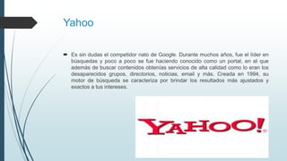 Yahoo
 Es sin dudas el competidor nato de Google. Durante muchos años, fue el líder en
búsquedas y poco a poco se fue haciendo conocido como un portal, en el que
además de buscar contenidos obtenías servicios de alta calidad como lo eran los
desaparecidos grupos, directorios, noticias, email y más. Creada en 1994, su
motor de búsqueda se caracteriza por brindar los resultados más ajustados y
exactos a tus intereses.
 