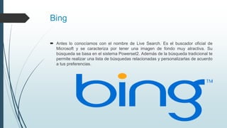 Bing
 Antes lo conocíamos con el nombre de Live Search. Es el buscador oficial de
Microsoft y se caracteriza por tener una imagen de fondo muy atractiva. Su
búsqueda se basa en el sistema Powerset2. Además de la búsqueda tradicional te
permite realizar una lista de búsquedas relacionadas y personalizarlas de acuerdo
a tus preferencias.
 