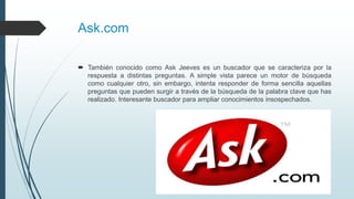 Ask.com
 También conocido como Ask Jeeves es un buscador que se caracteriza por la
respuesta a distintas preguntas. A simple vista parece un motor de búsqueda
como cualquier otro, sin embargo, intenta responder de forma sencilla aquellas
preguntas que pueden surgir a través de la búsqueda de la palabra clave que has
realizado. Interesante buscador para ampliar conocimientos insospechados.
 