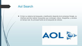 Aol Search
 Si bien su sistema de búsqueda y clasificación depende de la empresa Google, su
interface permite realizar búsquedas que contengan videos, fotografías, y sonidos
en tiempo real. Su principal fuerte es la búsqueda de noticias.
 