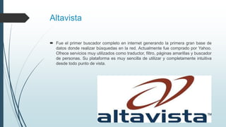 Altavista
 Fue el primer buscador completo en internet generando la primera gran base de
datos donde realizar búsquedas en la red. Actualmente fue comprado por Yahoo.
Ofrece servicios muy utilizados como traductor, filtro, páginas amarillas y buscador
de personas. Su plataforma es muy sencilla de utilizar y completamente intuitiva
desde todo punto de vista.
 