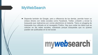 MyWebSearch
 Depende también de Google, pero a diferencia de los demás, permite hacer un
enlace directo con redes sociales como Facebook, Twitter, Linkedin y enviar la
búsqueda que realicemos por correo electrónico al instante. Tiene un plugging de
búsqueda muy utilizado en el navegador Firefox. Hay que cuidar los datos que se
colocan en las redes sociales, sobretodo porque búsquedas que no quieres
pueden ser publicadas en la red social.
 