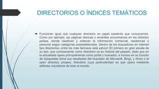 DIRECTORIOS O ÍNDICES TEMÁTICOS
 Funcionan igual que cualquier directorio en papel existente que conozcamos.
Como por ejemplo, las páginas blancas o amarillas encontramos en los distintos
países, donde clasifican y ordenan la información comercial, residencial o
personal según categorías preestablecidas. Dentro de los buscadores en internet
tipo directorios, entre los más famosos está yahoo! (El primero en gran escala de
su tipo, que curiosamente como directorio ya es historia del pasado, dado que en
la actualidad opera principalmente como portal y buscador, e incluso en su función
de búsquedas toma sus resultados del buscador de Microsoft, Bing), y dmoz o el
open directory proyect, directorio cuya particularidad es que opera mediante
editores voluntarios de todo el mundo.
 