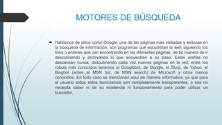 MOTORES DE BÚSQUEDA
 Hablamos de sitios como Google, una de las páginas más visitadas y exitosas en
la búsqueda de información, son programas que escudriñan la web siguiendo los
links o enlaces que van encontrando en las diferentes páginas, de tal manera de ir
descubriendo y archivando lo que encuentran a su paso. Estas arañas no
descansan nunca, descubriendo cada vez nuevas páginas en la red; entre los
robots más conocidos tenemos al Googlebot, de Google, el Slurp, de Yahoo, el
Bingbot (antes el MSN bot, de MSN search) de Microsoft y otros menos
conocidos. En todo caso se mencionan aquí de manera informativa, ya que para
el usuario todos estos tecnicismos son completamente transparentes, o sea no
necesita saber ni de su existencia ni funcionamiento para poder utilizar un
buscador.
 