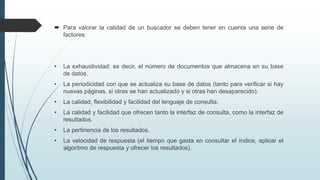  Para valorar la calidad de un buscador se deben tener en cuenta una serie de
factores:
• La exhaustividad: es decir, el número de documentos que almacena en su base
de datos.
• La periodicidad con que se actualiza su base de datos (tanto para verificar si hay
nuevas páginas, si otras se han actualizado y si otras han desaparecido).
• La calidad, flexibilidad y facilidad del lenguaje de consulta.
• La calidad y facilidad que ofrecen tanto la interfaz de consulta, como la interfaz de
resultados.
• La pertinencia de los resultados.
• La velocidad de respuesta (el tiempo que gasta en consultar el índice, aplicar el
algoritmo de respuesta y ofrecer los resultados).
 