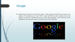 Google
 Nadie tiene dudas que se trata del mejor y más popular buscador que existe en la
internet. Fue creado en el año 1997 y más del 90% de los usuarios de la red
utilizan su servicio. Además de ser un motor de búsqueda, con el tiempo ha ido
ampliando sus servicios hasta convertirse en el líder absoluto.
 