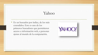 Yahoo
• Es un buscador por índice, de los más
extendidos. Este es uno de los
primeros buscadores que permitieron
acceso a información web, a personas
ajenas al mundo de la computación.
 