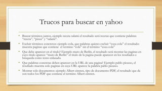 Trucos para buscar en yahoo
• Buscar términos juntos, ejemplo receta salami el resultado será recetas que contiene palabras
“receta”, “pizza” y “salami”.
• Excluir términos concretos: ejemplo cola, que palabras quieres excluir “coca cola” el resultado:
muestra paginas que contiene el termino “cola” sin el termino “coca cola”
• Que debe aparecer en el titulo? Ejemplo muro de Berlín, el resultado será mostrar las paginas en
cuyo titulo aparece “muro de Berlín” el titulo de la pagina puede aparecer en los resultados e
búsqueda como texto enlazado.
• Que palabras concretas deben aparecer en la URL de una pagina? Ejemplo pablo picasso, el
resultado muestra solo paginas en cuya URL aparece la palabra pablo picasso.
• Mostrar solo documentos: ejemplo Albert einsten, tipo de documento PDF, el resultado que da
son todos los PDF que contiene el termino Albert einsten.
 