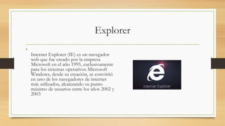 Explorer
•
Internet Explorer (IE) es un navegador
web que fue creado por la empresa
Microsoft en el año 1995, exclusivamente
para los sistemas operativos Microsoft
Windows, desde su creación, se convirtió
en uno de los navegadores de internet
más utilizados, alcanzando su punto
máximo de usuarios entre los años 2002 y
2003
 