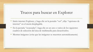 Trucos para buscar en Explorer
• Inicie internet Explorer, y haga clic en la pestaña “ver”, elije: “opciones de
internet” en el menú desplegable.
• En la pestaña “avanzadas”, haga clic en un uno o varios de los siguientes
cuadros de selección del área de multimedia para desactivarlos.
• Mostrar imágenes (evita que las imágenes se muestren automáticamente)
 