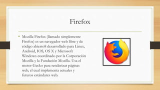 Firefox
• Mozilla Firefox (llamado simplemente
Firefox) es un navegador web libre y de
código abierto8 desarrollado para Linux,
Android, IOS, OS X y Microsoft
Windows coordinado por la Corporación
Mozilla y la Fundación Mozilla. Usa el
motor Gecko para renderizar páginas
web, el cual implementa actuales y
futuros estándares web.
 
