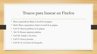 Trucos para buscar en Firefox
• Barra espaciadora: Bajar el scroll de la página.
• Shift+Barra espaciadora: Subir el scroll de la página.
• Ctrl+F: Buscar palabras en la página.
• Alt+N: Buscar siguiente palabra.
• Ctrl+D: Añadir a favoritos.
• Ctrl+T: Nueva pestaña.
• Ctrl+K: Ir a la barra de búsqueda.
 