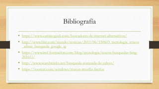 Bibliografía
• https://www.caminogeek.com/buscadores-de-internet-alternativos/
• http://www.bbc.com/mundo/noticias/2015/06/150603_tecnologia_trucos
_afinar_busqueda_google_ig
• https://www.imf-formacion.com/blog/tecnologia/trucos-busquedas-bing-
201611/
• http://www.searchtricks.net/busqueda-avanzada-de-yahoo/
• https://rootear.com/windows/trucos-mozilla-firefox
 