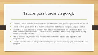 Trucos para buscar en google
• Comillas: Usa las comillas para buscar una palabra exacta o un grupo de palabras “Ser o no ser”
• Guion: Pon un guion antes de la palabra que quieres excluir de tu búsqueda. jaguar -animal
• Tilde: Usa la tilde antes de un término para incluir resultados con sus sinónimos. Si no sabe
como escribirlo pulsa la tecla ALt y con el teclado numérico marca 126 y luego suelta el Alt y
veras ~ Navidades~postres.
• Site: tu consulta site, usa site para buscar dentro olimpiadas de una web especifica. site:
frikipandi.com
• Link: tu consulta link: Usa link para buscar páginas que enlazan con la página especificada. link:
google.es
 