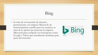Bing
• Se trata de un buscador de internet,
perteneciente a la empresa Microsoft, de
funcionamiento sencillo para los usuarios, se
trata de la opción que presenta la empresa
Microsoft para competir con buscadores como
Google y Yahoo que actualmente dominan gran
parte del mercado.
 