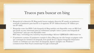 Trucos para buscar en bing
• Búsqueda de la dirección IP: Bing puede buscar cualquier dirección IP usando un parámetro
avanzado el parámetro para hacerlo es el siguiente: IP: IP Address.Sustituye IP Address por
una IP válida.
• Búsquedas como feed RSS: Cada búsqueda de Bing también está disponible como un RSS feed
que puede ser muy interesante para los webmasters ejemplo vamos a poner una búsqueda de
“muyinternet” para que esté disponible como
RSS: http://www.bing.com/search?q=muyinternet&go=&form=QBRE&filt=all&format=rss
• El parámetro contains: El parámetro contains le dirá a Bing que tan sólo busque en páginas webs
que contengan los términos de búsqueda. Esto puede llevar a algunas búsquedas interesantes
cuando se combinan con otras frases de búsqueda, algunos ejemplos son: Windows 7
contains:torrent Pink Floyd contains:mp3 Google contains:pdf
 