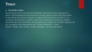 Truco
 Comandos claves
DuckDuckGo tiene una serie de comandos conocidos como bang que te
hacer una búsqueda en el archivo de una web desde la barra de búsquedas.
lo que tienes que hacer es poner un signo de exclamación cerrado (!) y el
comando de la web en cuestión antes de tu búsqueda. Después te dirigirá
directamente a los resultados de búsqueda en la página en cuestión.Algunos de
los comandos más interesantes son !w para Wikipedia, !r para
Reddit, !twitter para Twitter, !yt para Youtube y !fb para Facebook.
 