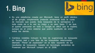 1. Bing
 Es una plataforma creada por Microsoft, tiene un perfil idéntico
al de google, simplemente pretende arrebatarle toda la cuota
de mercado que pueda. Esta búsqueda de la semejanza a
toda costa es a la vez su mejor y su peor baza. Y es que,
al querer parecerse en todo a Google, es difícil que le supere;
aunque es el único sistema que podría sustituirlo de entre
todos los demás.
 Cambios notables incluyen la lista de sugerencias de búsqueda
en tiempo real y una lista de las búsquedas relacionadas
(llamado "Panel de explorador" en el lado izquierdo de los
resultados de búsqueda), basado en tecnología semántica de
Powerset que Microsoft compró en el 2008.
 