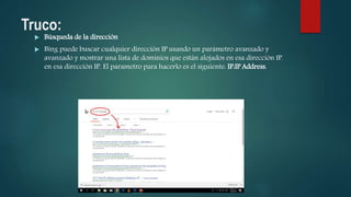 Truco:
 Búsqueda de la dirección
 Bing puede buscar cualquier dirección IP usando un parámetro avanzado y
avanzado y mostrar una lista de dominios que están alojados en esa dirección IP.
en esa dirección IP. El parametro para hacerlo es el siguiente: IP:IP Address.
 