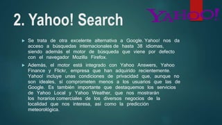 2. Yahoo! Search
 Se trata de otra excelente alternativa a Google. Yahoo! nos da
acceso a búsquedas internacionales de hasta 38 idiomas,
siendo además el motor de búsqueda que viene por defecto
con el navegador Mozilla Firefox.
 Además, el motor está integrado con Yahoo Answers, Yahoo
Finance y Flickr, empresa que han adquirido recientemente.
Yahoo! incluye unas condiciones de privacidad que, aunque no
son ideales, sí comprometen menos a los usuarios que las de
Google. Es también importante que destaquemos los servicios
de Yahoo Local y Yahoo Weather, que nos mostrarán
los horarios comerciales de los diversos negocios de la
localidad que nos interesa, así como la predicción
meteorológica.
 