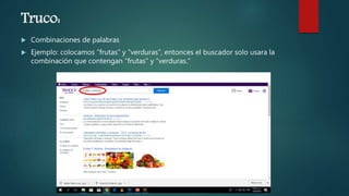 Truco:
 Combinaciones de palabras
 Ejemplo: colocamos “frutas” y “verduras”, entonces el buscador solo usara la
combinación que contengan “frutas” y “verduras.”
 