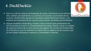 4. DuckDuckGo
 Este es un de los motores de búsqueda de mayor crecimiento en los últimos
años, debido principalmente a su promesa de respetar la privacidad de los
usuarios. DuckDuckGo agrega sus resultados desde diferentes fuentes, y sin
registrar las búsquedas de sus usuarios para mostrar resultados personalizados.
 Agrega resultados desde Bing, Yandex y otros motores para presentarlos de
forma privada al usuario. Es completamente de código abierto y tiene un modelo
de ingresos estricto de un solo anuncio por página. Así, el éxito de DuckDuckGo
se ha basado en que ha obtenido la mayoría de sus adeptos de los usuarios que
no han estado dispuestos a exponer su privacidad en Internet.
 