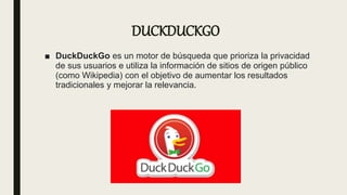 DUCKDUCKGO
■ DuckDuckGo es un motor de búsqueda que prioriza la privacidad
de sus usuarios e utiliza la información de sitios de origen público
(como Wikipedia) con el objetivo de aumentar los resultados
tradicionales y mejorar la relevancia.
 