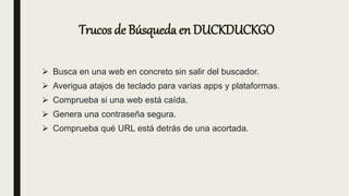 Trucos de Búsqueda en DUCKDUCKGO
 Busca en una web en concreto sin salir del buscador.
 Averigua atajos de teclado para varias apps y plataformas.
 Comprueba si una web está caída.
 Genera una contraseña segura.
 Comprueba qué URL está detrás de una acortada.
 
