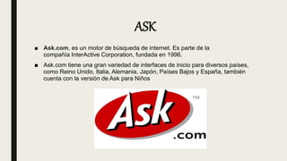 ASK
■ Ask.com, es un motor de búsqueda de internet. Es parte de la
compañía InterActive Corporation, fundada en 1996.
■ Ask.com tiene una gran variedad de interfaces de inicio para diversos países,
como Reino Unido, Italia, Alemania, Japón, Países Bajos y España, también
cuenta con la versión de Ask para Niños
 
