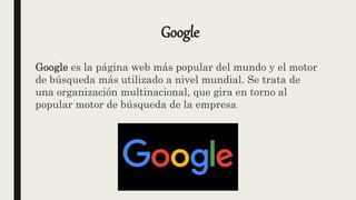 Google
Google es la página web más popular del mundo y el motor
de búsqueda más utilizado a nivel mundial. Se trata de
una organización multinacional, que gira en torno al
popular motor de búsqueda de la empresa.
 
