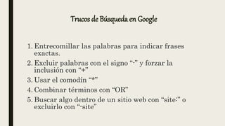 Trucos de Búsqueda en Google
1. Entrecomillar las palabras para indicar frases
exactas.
2. Excluir palabras con el signo “-” y forzar la
inclusión con “+”
3. Usar el comodín “*”
4. Combinar términos con “OR”
5. Buscar algo dentro de un sitio web con “site:” o
excluirlo con “-site”
 