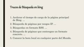 Trucos de Búsqueda en bing
1. Acelerar el tiempo de carga de la página principal
de Bing. ...
2. Búsqueda de páginas por rangos IP. ...
3. Búsquedas en formato RSS. ...
4. Búsqueda de páginas que contengan un formato
concreto. ...
5. Conocer la hora local en cualquier parte del Mundo.
 