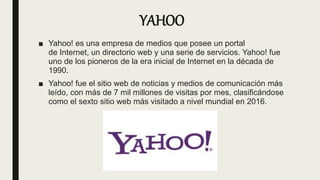 YAHOO
■ Yahoo! es una empresa de medios que posee un portal
de Internet, un directorio web y una serie de servicios. Yahoo! fue
uno de los pioneros de la era inicial de Internet en la década de
1990.
■ Yahoo! fue el sitio web de noticias y medios de comunicación más
leído, con más de 7 mil millones de visitas por mes, clasificándose
como el sexto sitio web más visitado a nivel mundial en 2016.
 