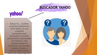 BUSCADOR YAHOO
 Yahoo! Inc., también
conocida simplemente
como Yahoo, es una
compañía
norteamericana
focalizada en brindar
prestaciones relacionadas
con Internet. Esta
empresa posee un
directorio, un buscador,
tiendas virtuales y
diversas aplicaciones,
entre las cuales aparece
 