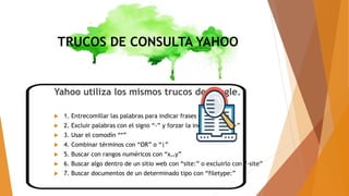 TRUCOS DE CONSULTA YAHOO
Yahoo utiliza los mismos trucos de google.
 1. Entrecomillar las palabras para indicar frases exactas
 2. Excluir palabras con el signo “-” y forzar la inclusión con “+”
 3. Usar el comodín “*”
 4. Combinar términos con “OR” o “|”
 5. Buscar con rangos numéricos con “x…y”
 6. Buscar algo dentro de un sitio web con “site:” o excluirlo con “-site”
 7. Buscar documentos de un determinado tipo con “filetype:”
 