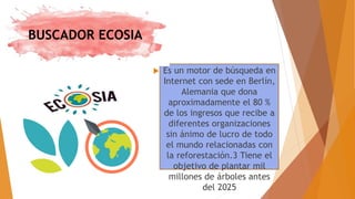 BUSCADOR ECOSIA
 Es un motor de búsqueda en
Internet con sede en Berlín,
Alemania que dona
aproximadamente el 80 %
de los ingresos que recibe a
diferentes organizaciones
sin ánimo de lucro de todo
el mundo relacionadas con
la reforestación.3 Tiene el
objetivo de plantar mil
millones de árboles antes
del 2025
 