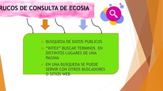 RUCOS DE CONSULTA DE ECOSIA
 BUSQUEDA DE DATOS PUBLICOS
 “INTEX” BUSCAR TERMINOS EN
DISTINTOS LUGARES DE UNA
PAGINA
 EN UNA BUSQUEDA SE PUEDE
SERVIR CON OTROS BUSCADORES
O SITIOS WEB
 