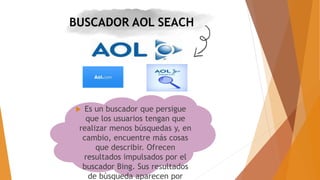 BUSCADOR AOL SEACH
 Es un buscador que persigue
que los usuarios tengan que
realizar menos búsquedas y, en
cambio, encuentre más cosas
que describir. Ofrecen
resultados impulsados por el
buscador Bing. Sus resultados
de búsqueda aparecen por
 