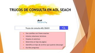 TRUCOS DE CONSULTA EN AOL SEACH
 Usa comillas con frases exactas
 Intenta relacionar términos
 Emplea el asterisco
 Determina el tipo de página
 Identifica el tipo de archivo que quieres descargar
 Escribe preguntas
Trucos de consulta AOL SEACH
 