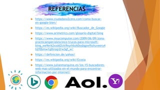 REFERENCIAS
 https://www.ciudadano2cero.com/como-buscar-
en-google-bien/
 https://es.wikipedia.org/wiki/Buscador_de_Google
 https://www.arimetrics.com/glosario-digital/bing
 https://www.muycomputer.com/2009/06/09/zona-
practicaespecialescinco-trucos-para-microsoft-
bing_we9erk2xxdd2ctt9oyrhbz60osbgpwfkshuveery4
b2f0bmw1q0iroqr2rw3gf_w/
 https://definicion.de/yahoo/
 https://es.wikipedia.org/wiki/Ecosia
 https://www.julianmarquina.es/los-15-buscadores-
web-mas-utilizados-en-el-mundo-para-encontrar-
informacion-por-internet/
 