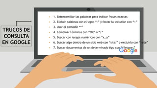 TRUCOS DE
CONSULTA
EN GOOGLE
 1. Entrecomillar las palabras para indicar frases exactas
 2. Excluir palabras con el signo “-” y forzar la inclusión con “+”
 3. Usar el comodín “*”
 4. Combinar términos con “OR” o “|”
 5. Buscar con rangos numéricos con “x…y”
 6. Buscar algo dentro de un sitio web con “site:” o excluirlo con “-site”
 7. Buscar documentos de un determinado tipo con “filetype:”
 