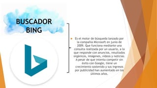 BUSCADOR
BING
 Es el motor de búsqueda lanzado por
la compañía Microsoft en junio de
2009. Que funciona mediante una
consulta realizada por un usuario, a la
que responde con anuncios, resultados
orgánicos, imágenes, vídeos y noticias.
A pesar de que intenta competir sin
éxito con Google, tiene un
crecimiento sostenido y sus ingresos
por publicidad han aumentado en los
últimos años.
 