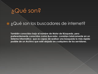  ¿Qué son los buscadores de internet?
También conocidos bajo el nombre de Motor de Búsqueda, pero
preferentemente conocidos como Buscador, consisten básicamente en un
Sistema Informático que es capaz de realizar una búsqueda lo más rápido
posible de un Archivo que esté alojado en cualquiera de los servidores.
 