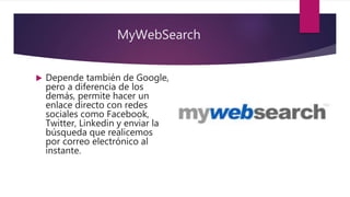 MyWebSearch
 Depende también de Google,
pero a diferencia de los
demás, permite hacer un
enlace directo con redes
sociales como Facebook,
Twitter, Linkedin y enviar la
búsqueda que realicemos
por correo electrónico al
instante.
 