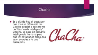 Chacha
 Es a día de hoy el buscador
que más se diferencia de
Google gracias a su sistema
de “búsqueda inteligente”.
Chacha, se basa en incluir la
inteligencia humana para
que los resultados arrojados
sean acordes a lo que
queremos.
 