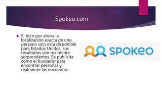 Spokeo.com
 Si bien por ahora la
localización exacta de una
persona solo esta disponible
para Estados Unidos, sus
resultados son realmente
sorprendentes. Se publicita
como el buscador para
encontrar personas y
realmente las encuentra.
 