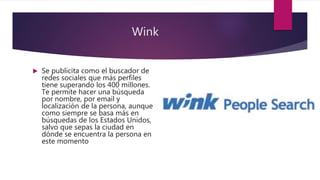Wink
 Se publicita como el buscador de
redes sociales que más perfiles
tiene superando los 400 millones.
Te permite hacer una búsqueda
por nombre, por email y
localización de la persona, aunque
como siempre se basa más en
búsquedas de los Estados Unidos,
salvo que sepas la ciudad en
dónde se encuentra la persona en
este momento
 